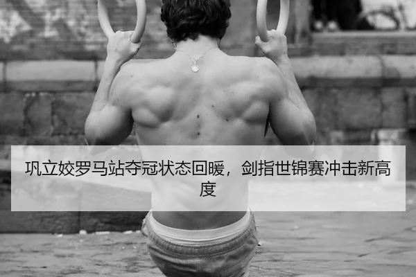 巩立姣罗马站夺冠状态回暖，剑指世锦赛冲击新高度